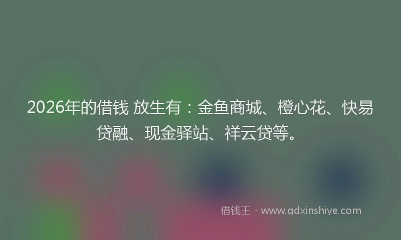 2026年的借钱 放生有：金鱼商城、橙心花、快易贷融、现金驿站、祥云贷等。