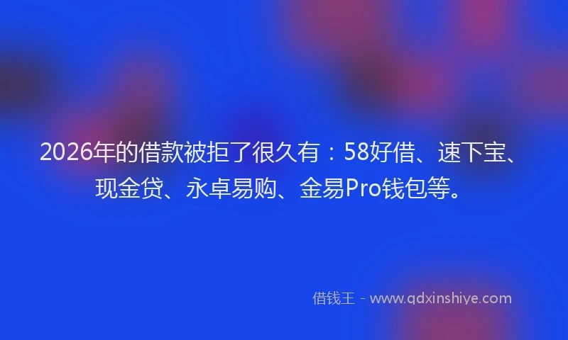 2026年的借款被拒了很久有：58好借、速下宝、现金贷、永卓易购、金易Pro钱包等。