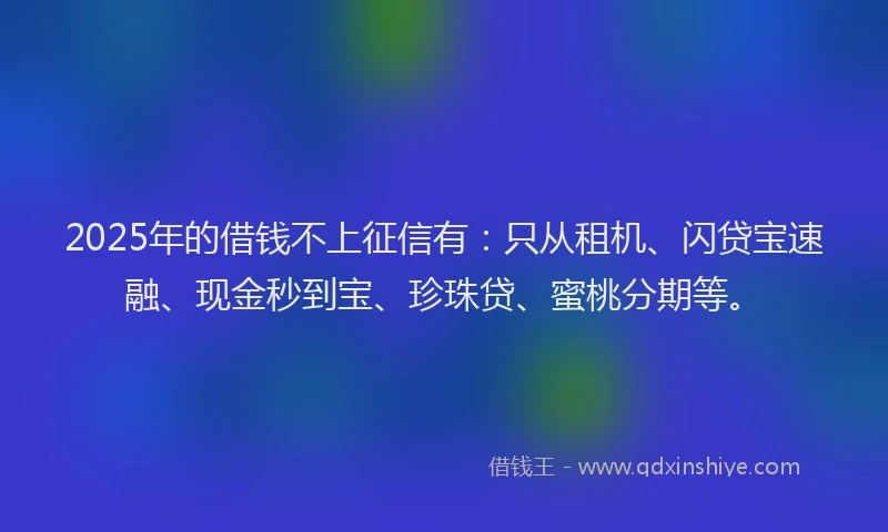 2025年的借钱不上征信有：只从租机、闪贷宝速融、现金秒到宝、珍珠贷、蜜桃分期等。