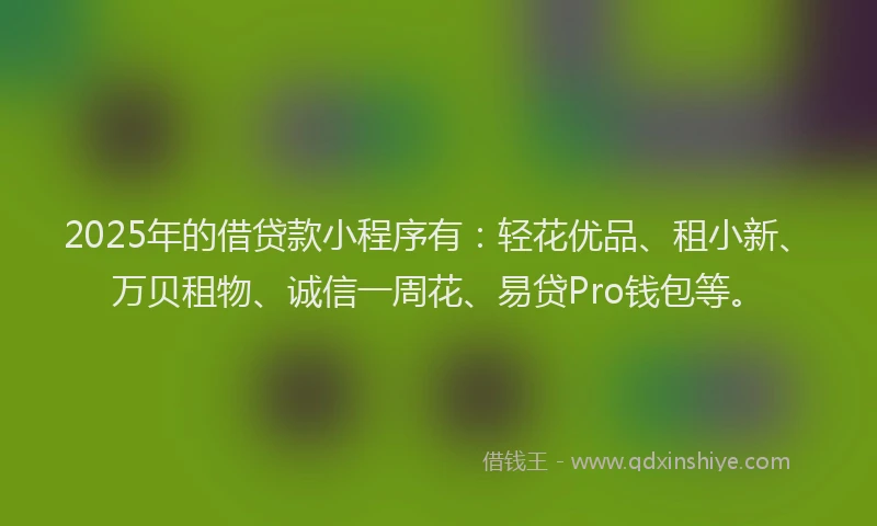 2025年的借贷款小程序有：轻花优品、租小新、万贝租物、诚信一周花、易贷Pro钱包等。