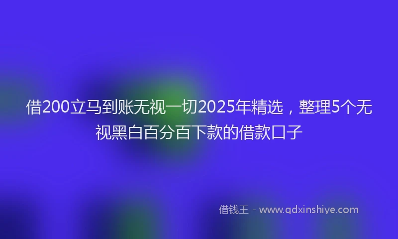 借200立马到账无视一切2025年精选，整理5个无视黑白百分百下款的借款口子