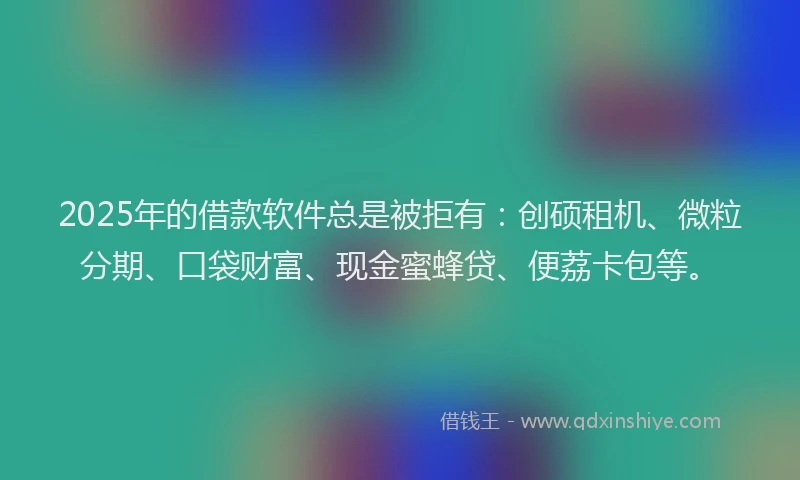 2025年的借款软件总是被拒有:创硕租机、微粒分期、口袋财富、现金蜜蜂贷、便荔卡包等。