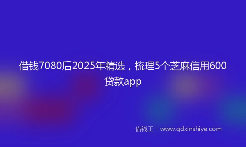 借钱7080后2025年精选，梳理5个芝麻信用600贷款app
