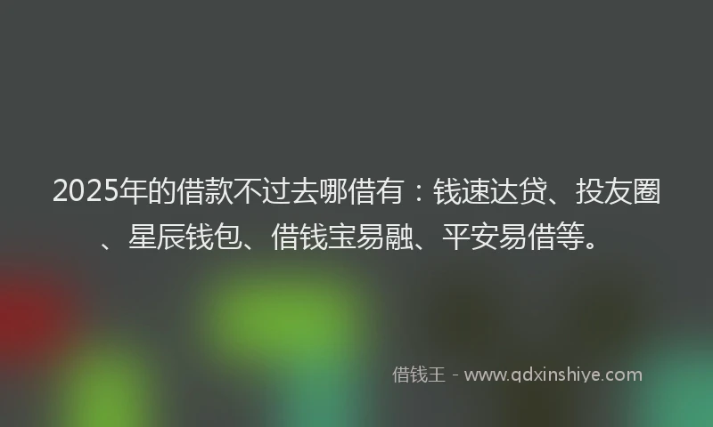 2025年的借款不过去哪借有：钱速达贷、投友圈、星辰钱包、借钱宝易融、平安易借等。