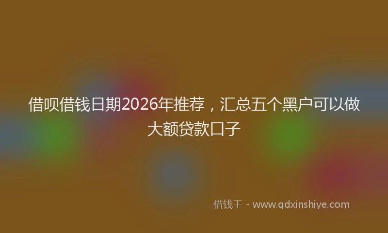 借呗借钱日期2026年推荐，汇总五个黑户可以做大额贷款口子