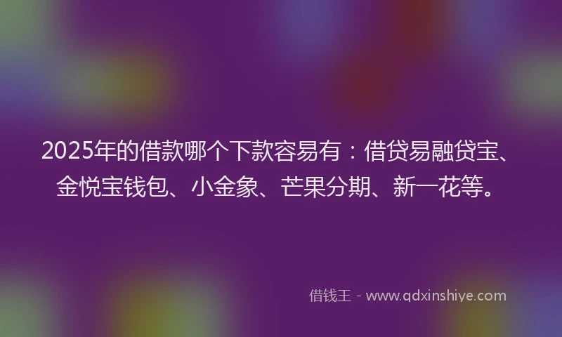 2025年的借款哪个下款容易有：借贷易融贷宝、金悦宝钱包、小金象、芒果分期、新一花等。