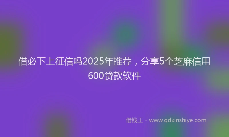 借必下上征信吗2025年推荐,分享5个芝麻信用600贷款软件