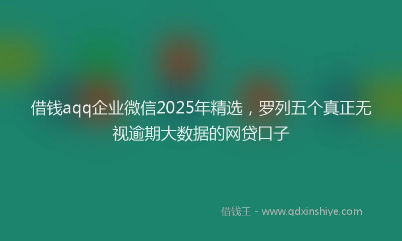 借钱aqq企业微信2025年精选,罗列五个真正无视逾期大数据的网贷口子