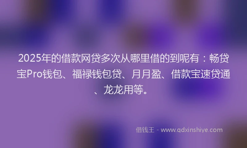 2025年的借款网贷多次从哪里借的到呢有：畅贷宝Pro钱包、福禄钱包贷、月月盈、借款宝速贷通、龙龙用等。