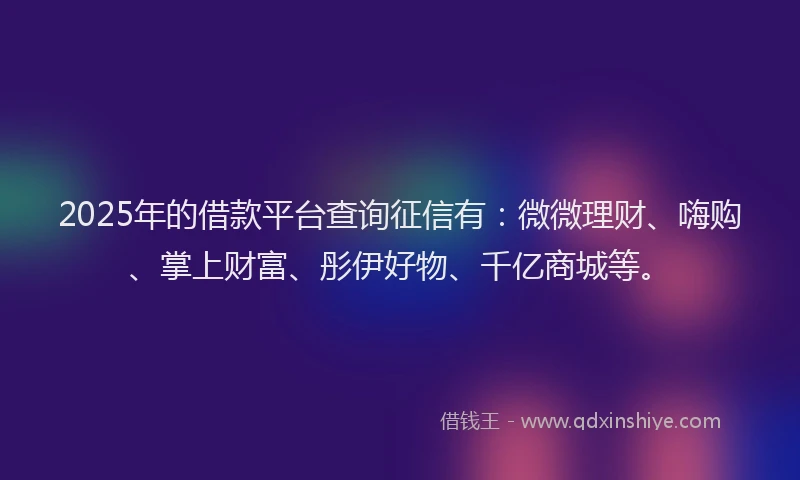 2025年的借款平台查询征信有：微微理财、嗨购、掌上财富、彤伊好物、千亿商城等。