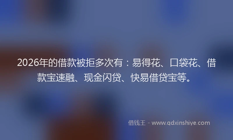 2026年的借款被拒多次有：易得花、口袋花、借款宝速融、现金闪贷、快易借贷宝等。