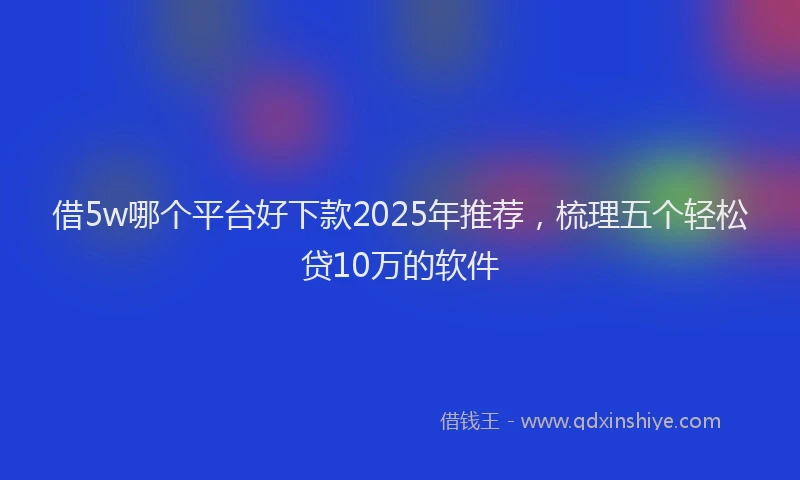 借5w哪个平台好下款2025年推荐,梳理五个轻松贷10万的软件
