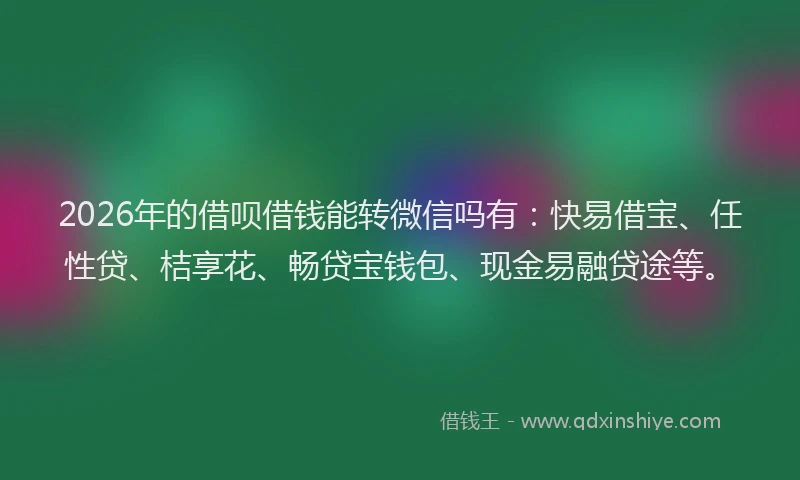 2026年的借呗借钱能转微信吗有：快易借宝、任性贷、桔享花、畅贷宝钱包、现金易融贷途等。