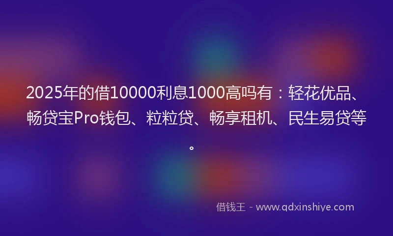 2025年的借10000利息1000高吗有：轻花优品、畅贷宝Pro钱包、粒粒贷、畅享租机、民生易贷等。
