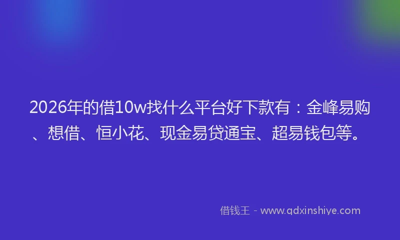 2026年的借10w找什么平台好下款有：金峰易购、想借、恒小花、现金易贷通宝、超易钱包等。