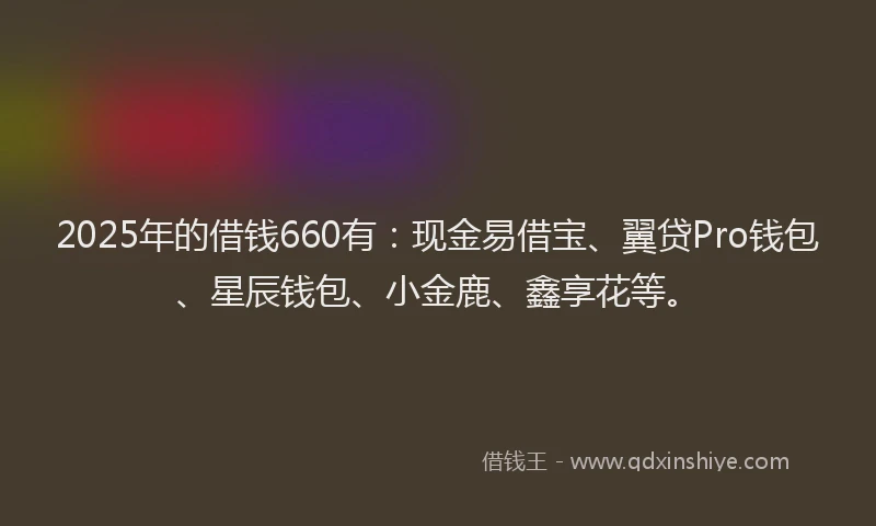 2025年的借钱660有:现金易借宝、翼贷Pro钱包、星辰钱包、小金鹿、鑫享花等。