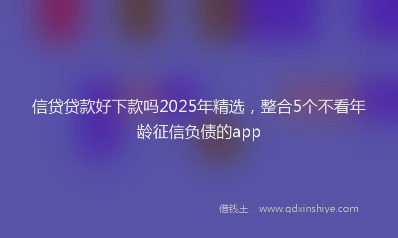 信贷贷款好下款吗2025年精选，整合5个不看年龄征信负债的app