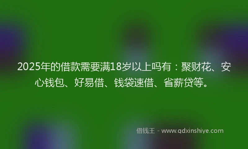 2025年的借款需要满18岁以上吗有:聚财花、安心钱包、好易借、钱袋速借、省薪贷等。