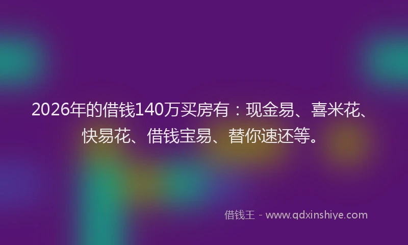 2026年的借钱140万买房有：现金易、喜米花、快易花、借钱宝易、替你速还等。