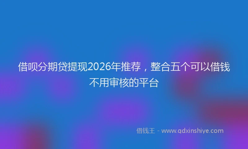 借呗分期贷提现2026年推荐，整合五个可以借钱不用审核的平台