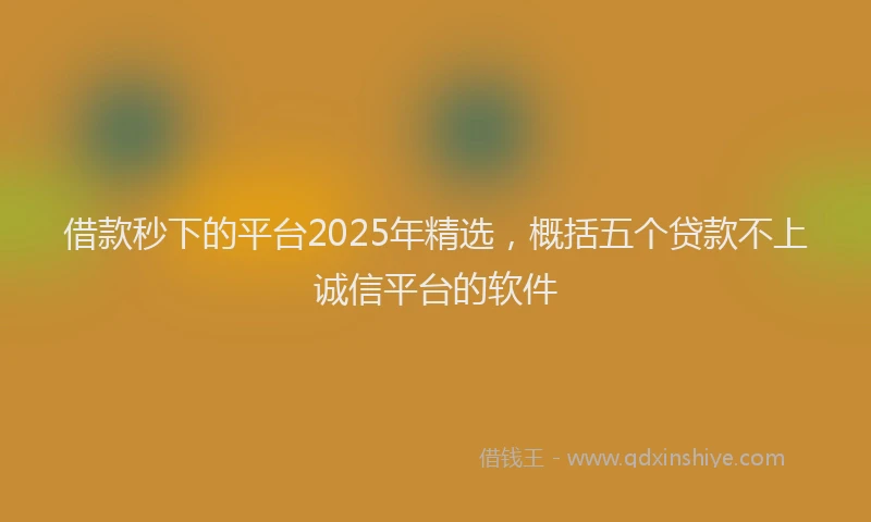 借款秒下的平台2025年精选，概括五个贷款不上诚信平台的软件