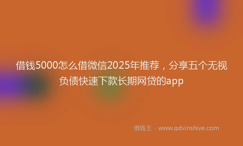 借钱5000怎么借微信2025年推荐,分享五个无视负债快速下款长期网贷的app