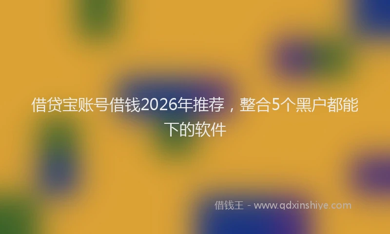 借贷宝账号借钱2026年推荐，整合5个黑户都能下的软件