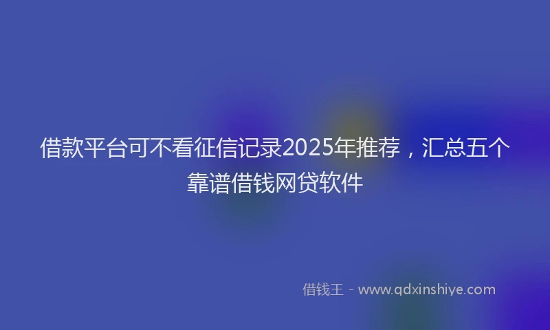 借款平台可不看征信记录2025年推荐，汇总五个靠谱借钱网贷软件