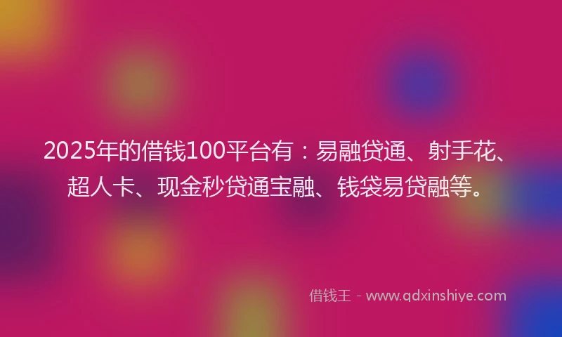 2025年的借钱100平台有：易融贷通、射手花、超人卡、现金秒贷通宝融、钱袋易贷融等。