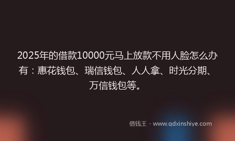 2025年的借款10000元马上放款不用人脸怎么办有：惠花钱包、瑞信钱包、人人拿、时光分期、万信钱包等。