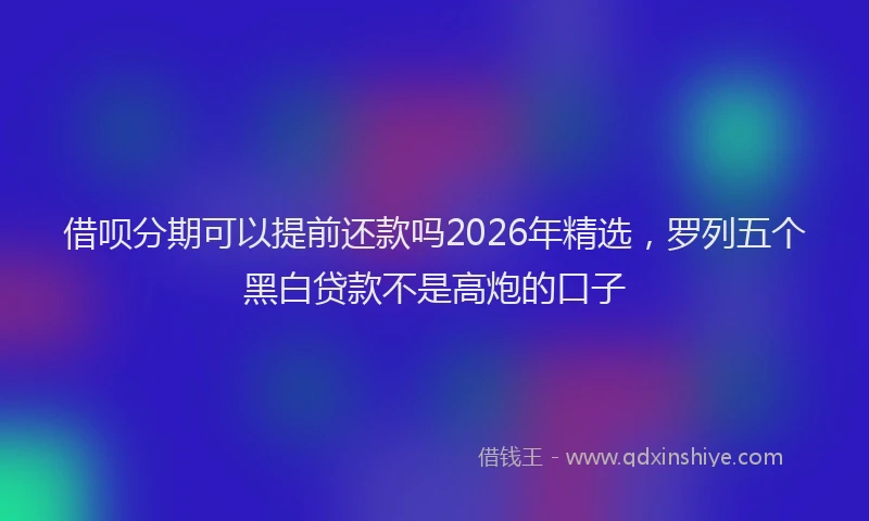借呗分期可以提前还款吗2026年精选，罗列五个黑白贷款不是高炮的口子