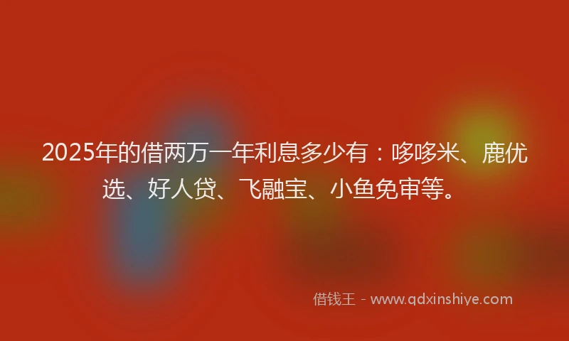 2025年的借两万一年利息多少有：哆哆米、鹿优选、好人贷、飞融宝、小鱼免审等。