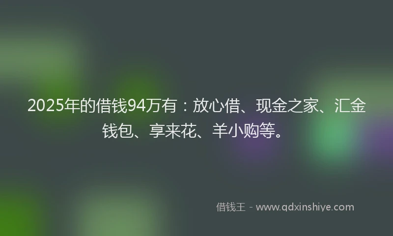 2025年的借钱94万有:放心借、现金之家、汇金钱包、享来花、羊小购等。