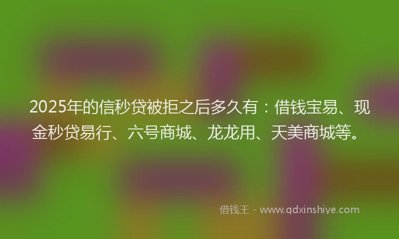 2025年的信秒贷被拒之后多久有：借钱宝易、现金秒贷易行、六号商城、龙龙用、天美商城等。