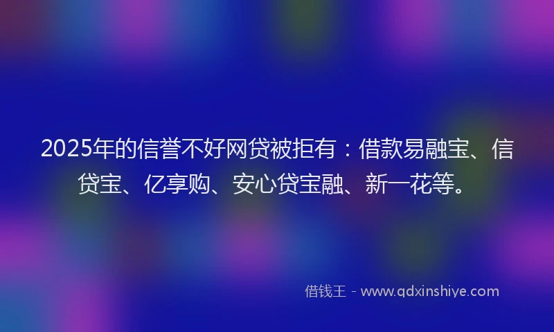 2025年的信誉不好网贷被拒有：借款易融宝、信贷宝、亿享购、安心贷宝融、新一花等。