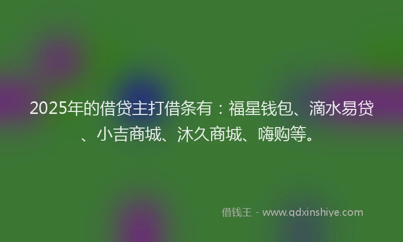 2025年的借贷主打借条有:福星钱包、滴水易贷、小吉商城、沐久商城、嗨购等。