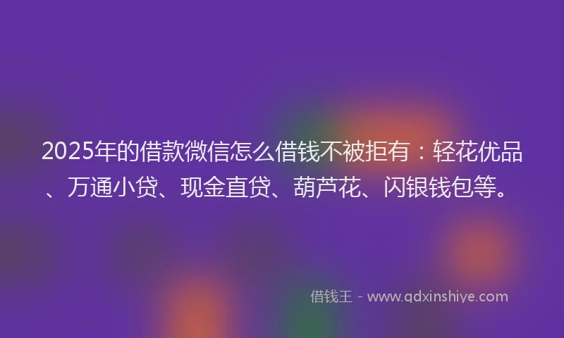 2025年的借款微信怎么借钱不被拒有：轻花优品、万通小贷、现金直贷、葫芦花、闪银钱包等。