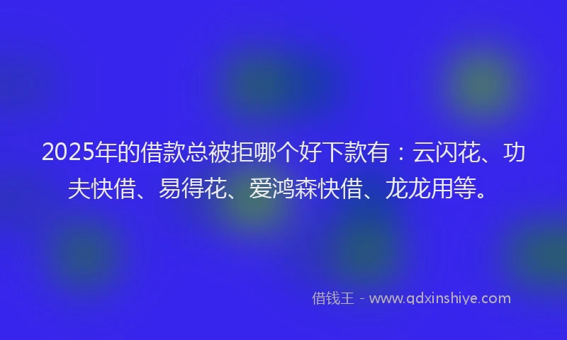 2025年的借款总被拒哪个好下款有:云闪花、功夫快借、易得花、爱鸿森快借、龙龙用等。