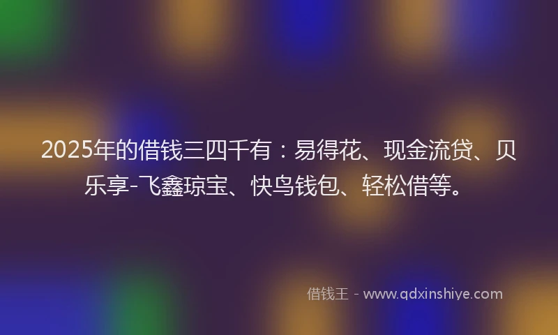 2025年的借钱三四千有：易得花、现金流贷、贝乐享-飞鑫琼宝、快鸟钱包、轻松借等。