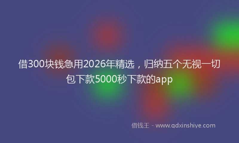 借300块钱急用2026年精选，归纳五个无视一切包下款5000秒下款的app