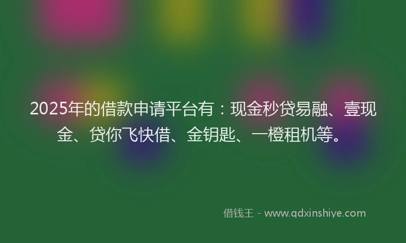 2025年的借款申请平台有：现金秒贷易融、壹现金、贷你飞快借、金钥匙、一橙租机等。