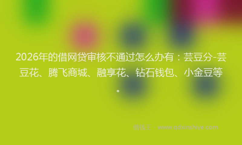 2026年的借网贷审核不通过怎么办有：芸豆分-芸豆花、腾飞商城、融享花、钻石钱包、小金豆等。