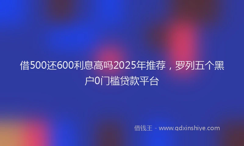 借500还600利息高吗2025年推荐，罗列五个黑户0门槛贷款平台