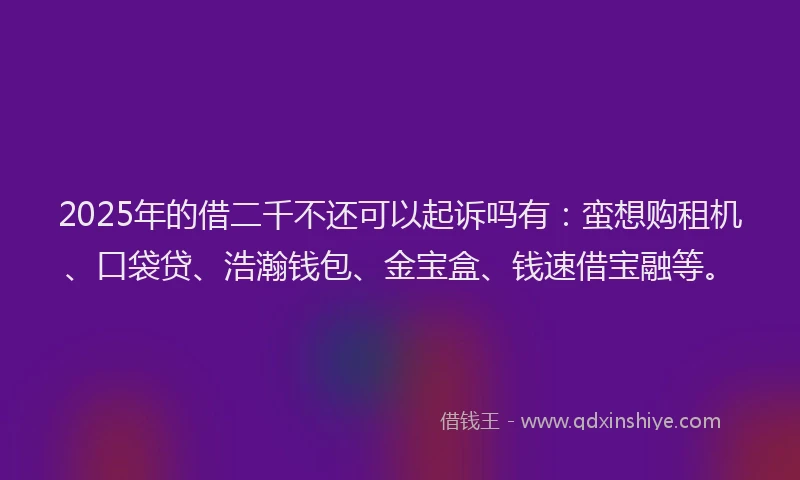 2025年的借二千不还可以起诉吗有：蛮想购租机、口袋贷、浩瀚钱包、金宝盒、钱速借宝融等。
