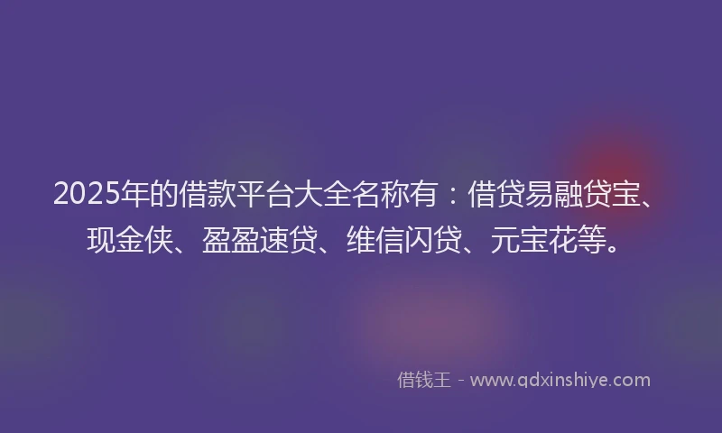 2025年的借款平台大全名称有:借贷易融贷宝、现金侠、盈盈速贷、维信闪贷、元宝花等。