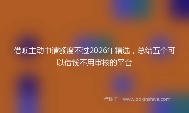 借呗主动申请额度不过2026年精选，总结五个可以借钱不用审核的平台