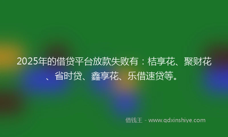 2025年的借贷平台放款失败有：桔享花、聚财花、省时贷、鑫享花、乐借速贷等。