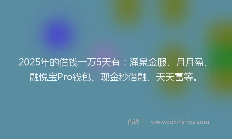 2025年的借钱一万5天有：涌泉金服、月月盈、融悦宝Pro钱包、现金秒借融、天天富等。