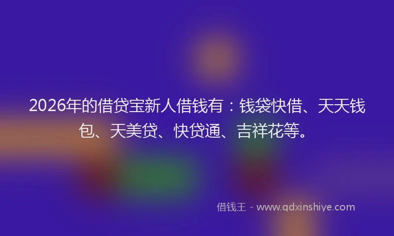 2026年的借贷宝新人借钱有：钱袋快借、天天钱包、天美贷、快贷通、吉祥花等。