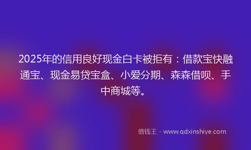2025年的信用良好现金白卡被拒有：借款宝快融通宝、现金易贷宝盒、小爱分期、森森借呗、手中商城等。